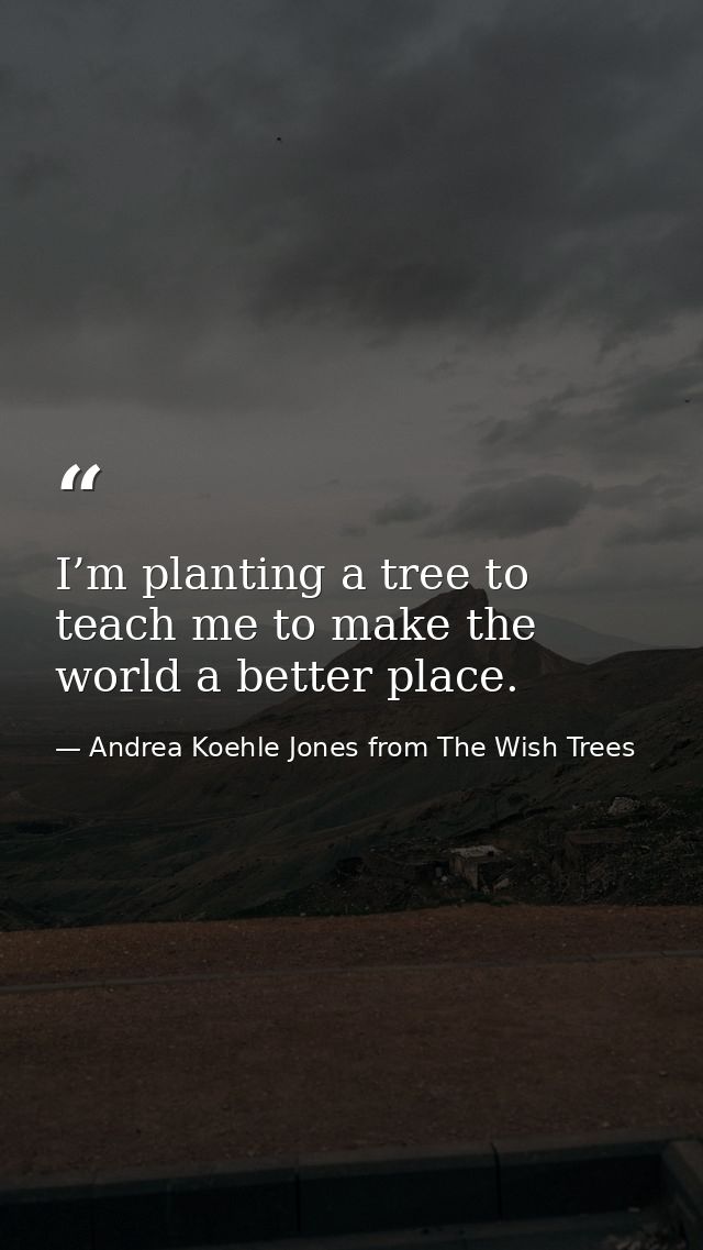 I’m planting a tree to teach me to make the world a better place. — Andrea Koehle Jones from The Wish Trees