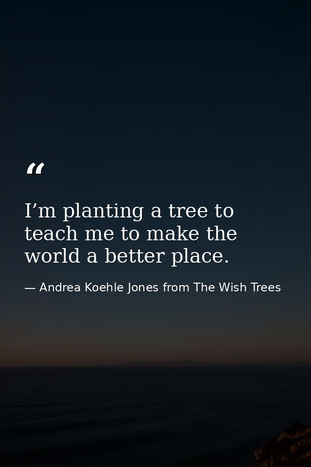 I’m planting a tree to teach me to make the world a better place. — Andrea Koehle Jones from The Wish Trees