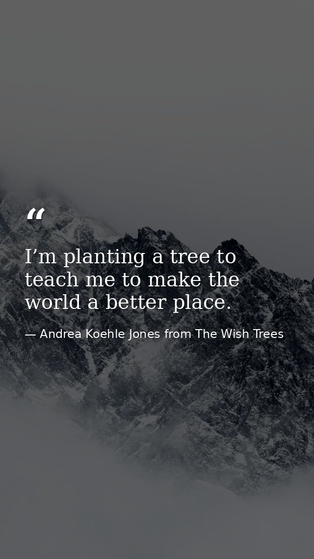 I’m planting a tree to teach me to make the world a better place. — Andrea Koehle Jones from The Wish Trees