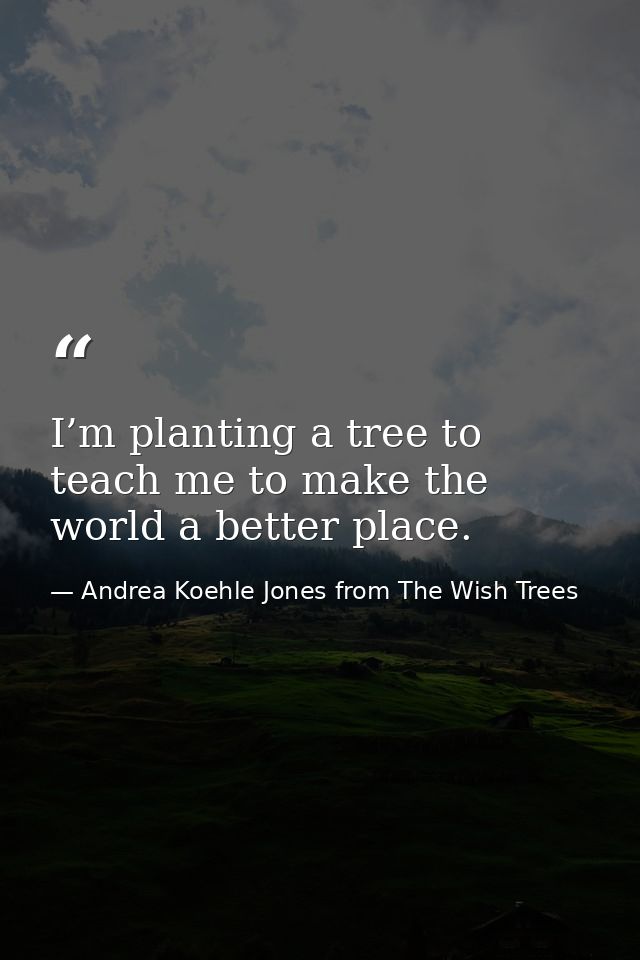 I’m planting a tree to teach me to make the world a better place. — Andrea Koehle Jones from The Wish Trees