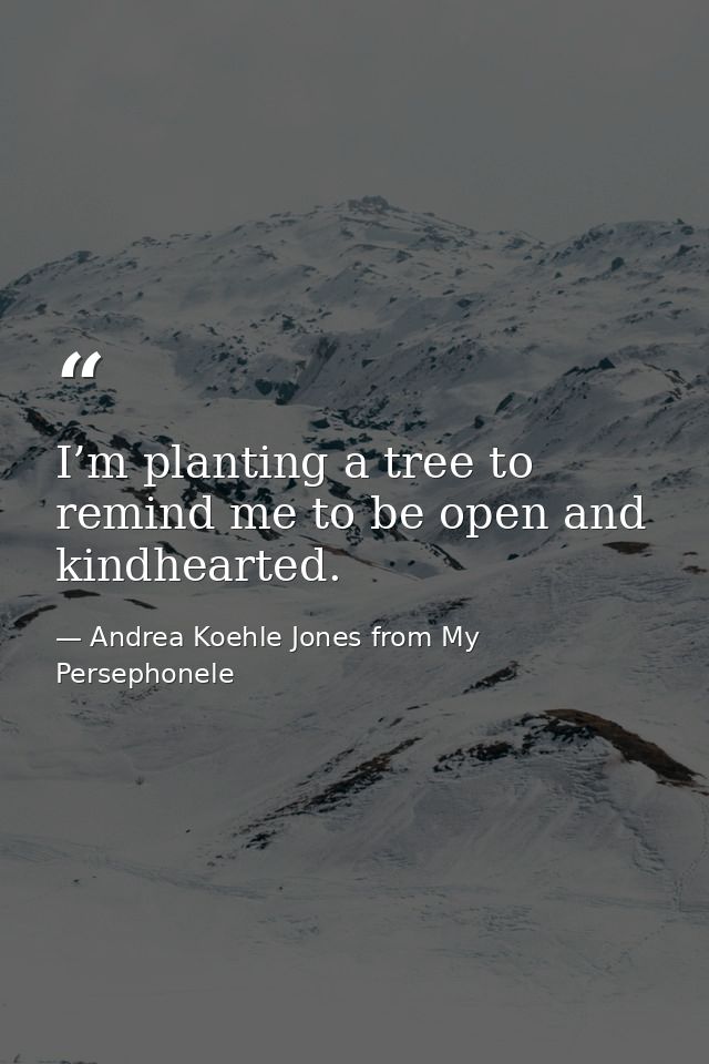 I’m planting a tree to remind me to be open and kindhearted. — Andrea Koehle Jones from My Persephonele