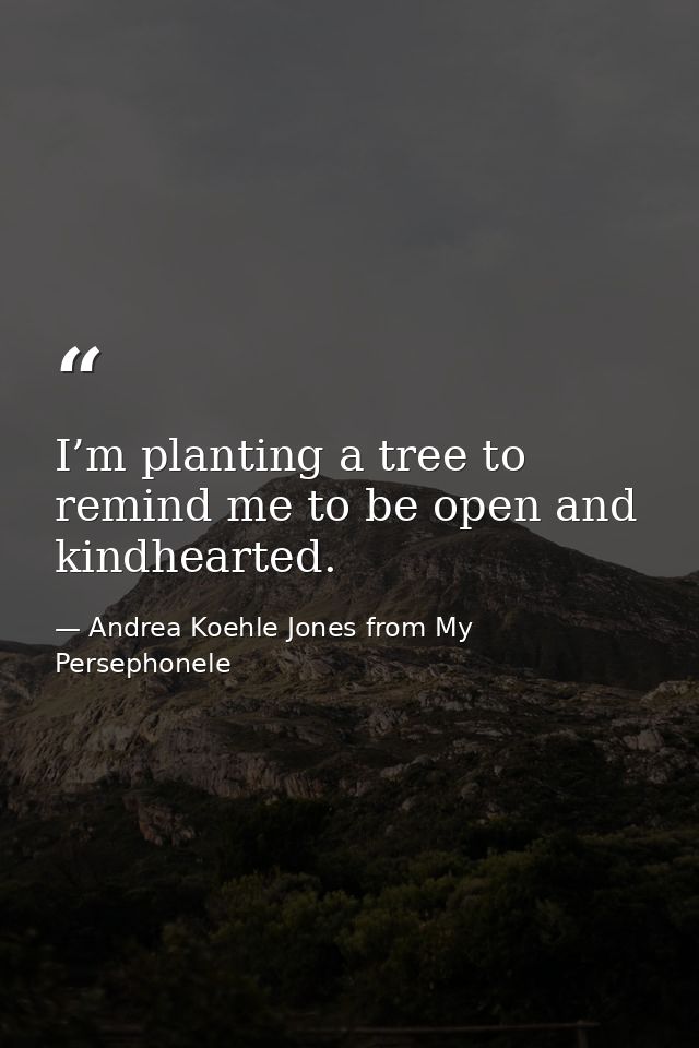 I’m planting a tree to remind me to be open and kindhearted. — Andrea Koehle Jones from My Persephonele