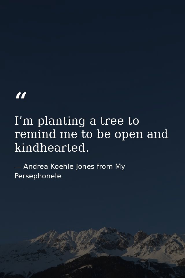 I’m planting a tree to remind me to be open and kindhearted. — Andrea Koehle Jones from My Persephonele