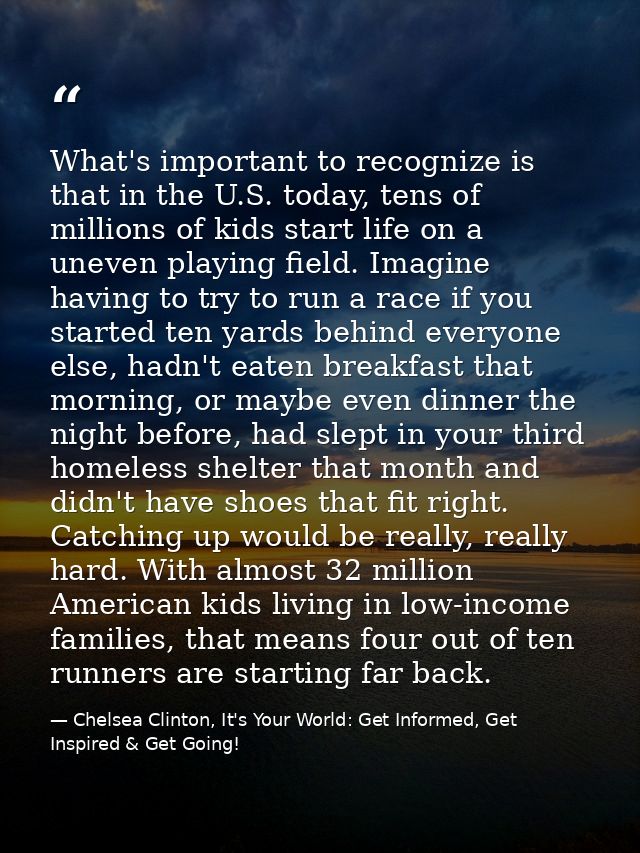 What's important to recognize is that in the U.S. today, tens of millions of kids start life on a uneven playing field.  — Chelsea Clinton, It's Your World: Get Informed, Get Inspired & Get Going!