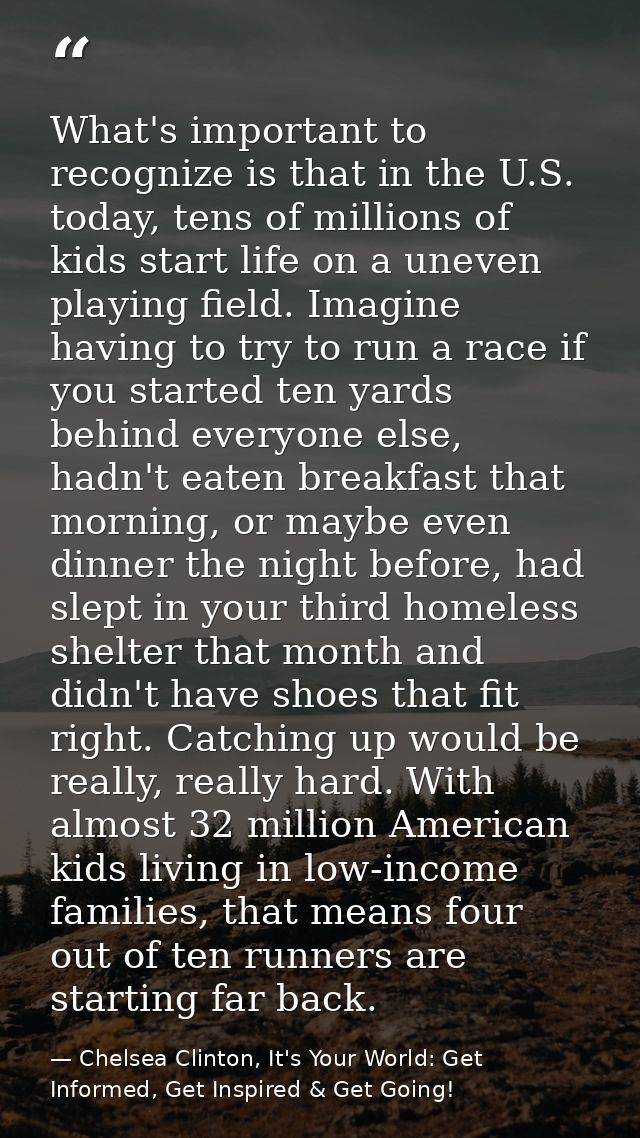 What's important to recognize is that in the U.S. today, tens of millions of kids start life on a uneven playing field.  — Chelsea Clinton, It's Your World: Get Informed, Get Inspired & Get Going!
