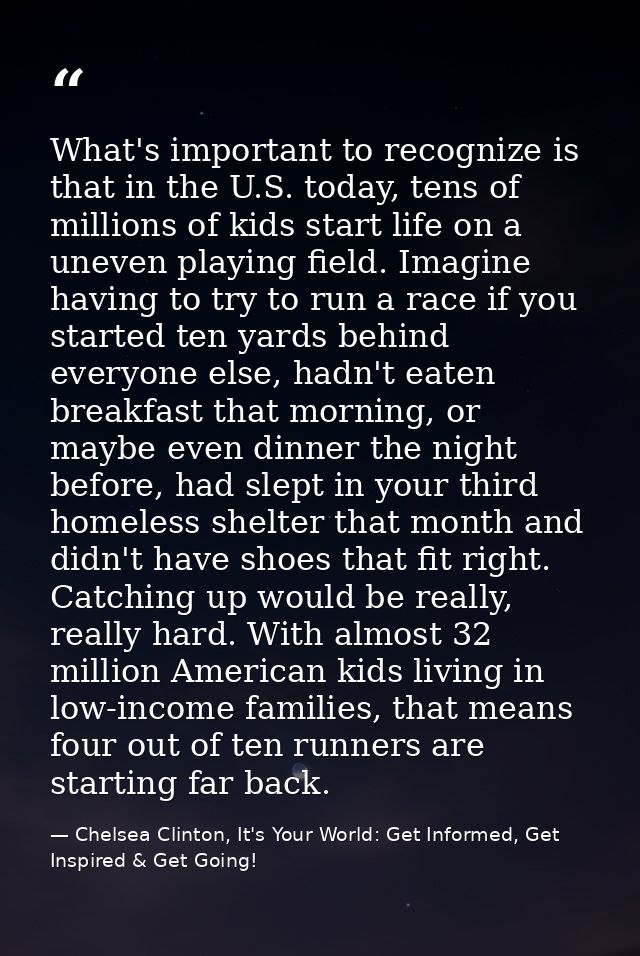 What's important to recognize is that in the U.S. today, tens of millions of kids start life on a uneven playing field.  — Chelsea Clinton, It's Your World: Get Informed, Get Inspired & Get Going!
