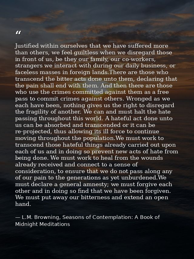 Justified within ourselves that we have suffered more than others, we feel guiltless when we disregard those in front of — L.M. Browning, Seasons of Contemplation: A Book of Midnight Meditations
