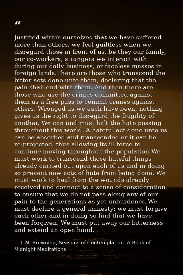 Justified within ourselves that we have suffered more than others, we feel guiltless when we disregard those in front of — L.M. Browning, Seasons of Contemplation: A Book of Midnight Meditations