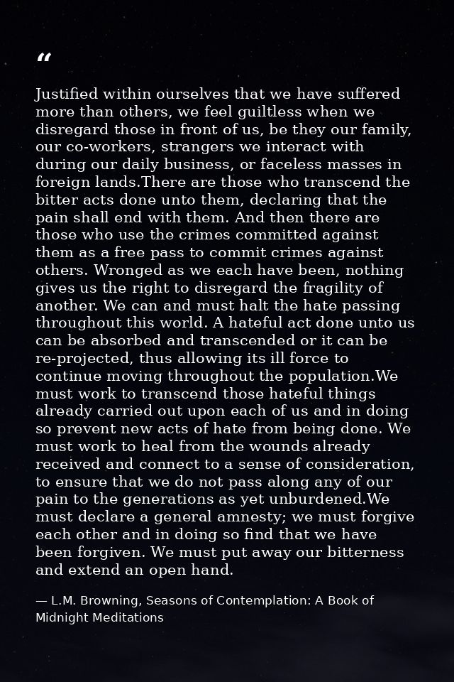Justified within ourselves that we have suffered more than others, we feel guiltless when we disregard those in front of — L.M. Browning, Seasons of Contemplation: A Book of Midnight Meditations