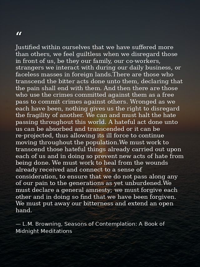 Justified within ourselves that we have suffered more than others, we feel guiltless when we disregard those in front of — L.M. Browning, Seasons of Contemplation: A Book of Midnight Meditations