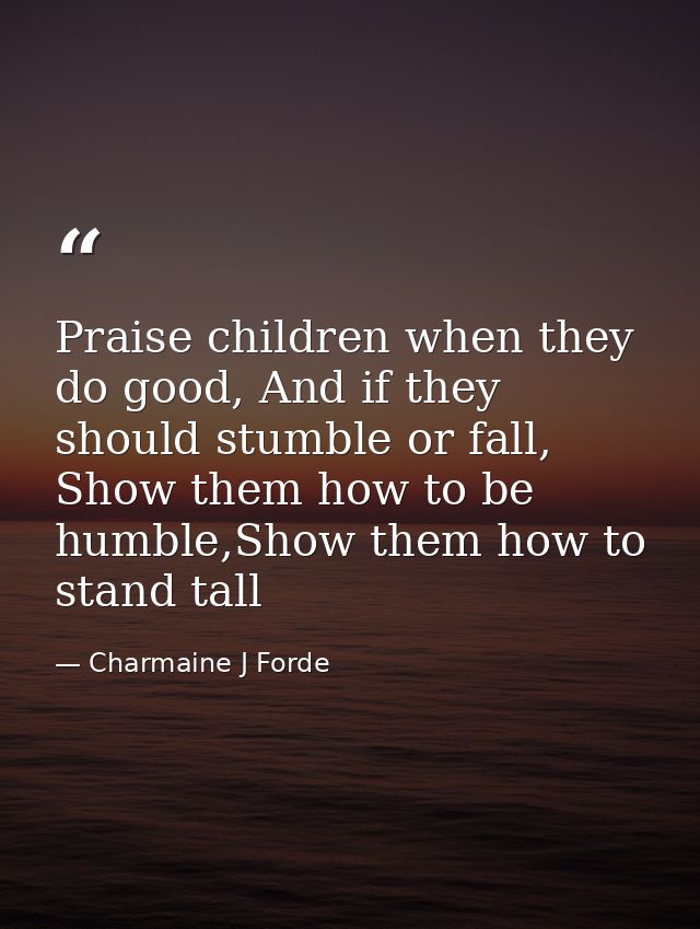 Praise children when they do good, And if they should stumble or fall, Show them how to be humble,Show them how to stand — Charmaine J Forde