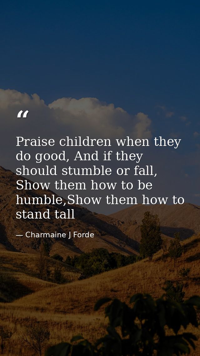 Praise children when they do good, And if they should stumble or fall, Show them how to be humble,Show them how to stand — Charmaine J Forde