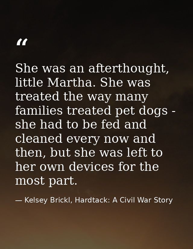 She was an afterthought, little Martha. She was treated the way many families treated pet dogs - she had to be fed and c — Kelsey Brickl, Hardtack: A Civil War Story