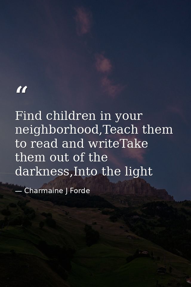 Find children in your neighborhood,Teach them to read and writeTake them out of the darkness,Into the light — Charmaine J Forde