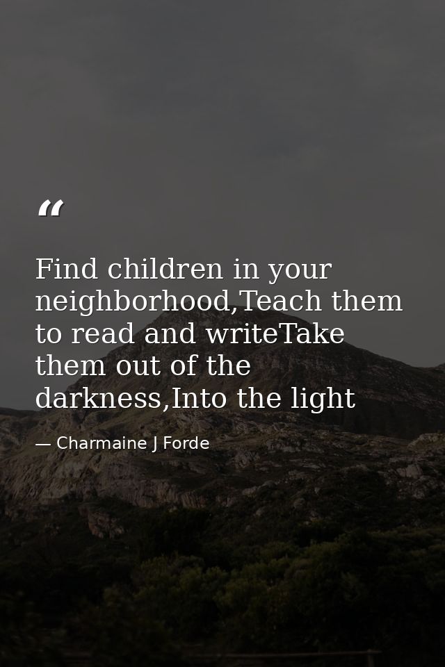 Find children in your neighborhood,Teach them to read and writeTake them out of the darkness,Into the light — Charmaine J Forde