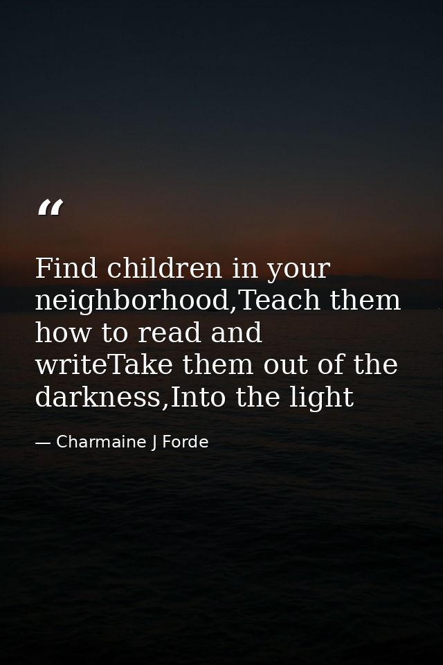 Find children in your neighborhood,Teach them how to read and writeTake them out of the darkness,Into the light — Charmaine J Forde
