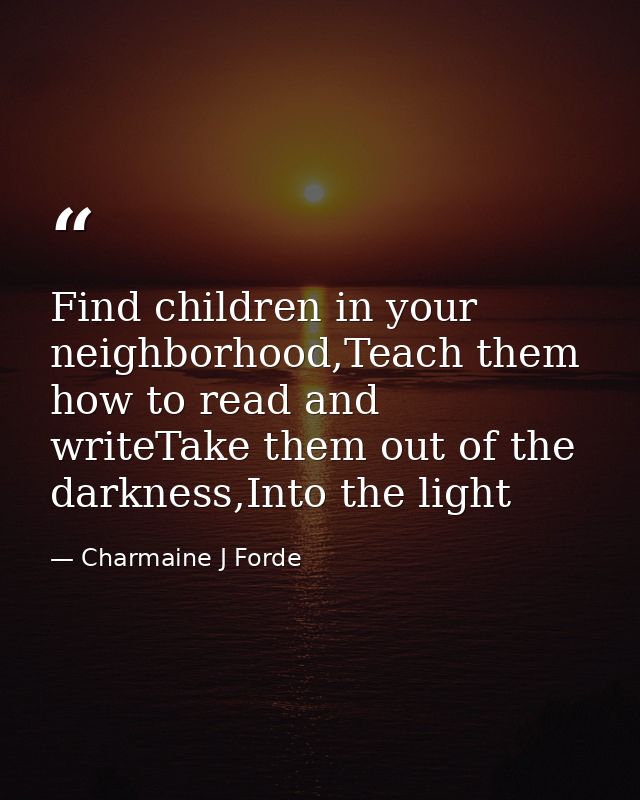 Find children in your neighborhood,Teach them how to read and writeTake them out of the darkness,Into the light — Charmaine J Forde