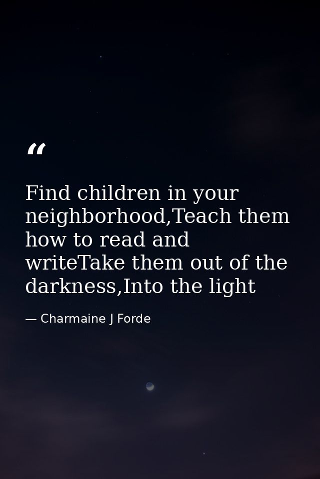Find children in your neighborhood,Teach them how to read and writeTake them out of the darkness,Into the light — Charmaine J Forde