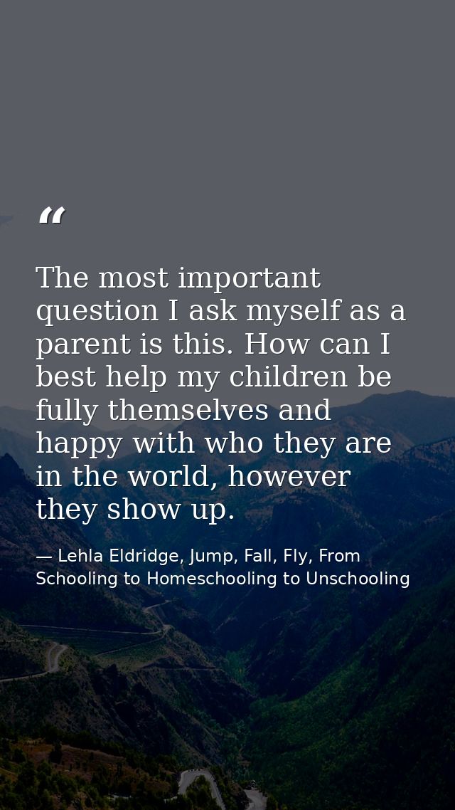 The most important question I ask myself as a parent is this. How can I best help my children be fully themselves and ha — Lehla Eldridge, Jump, Fall, Fly, From Schooling to Homeschooling to Unschooling