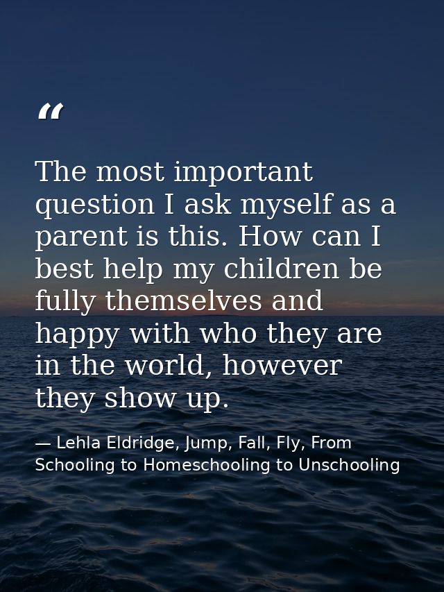 The most important question I ask myself as a parent is this. How can I best help my children be fully themselves and ha — Lehla Eldridge, Jump, Fall, Fly, From Schooling to Homeschooling to Unschooling
