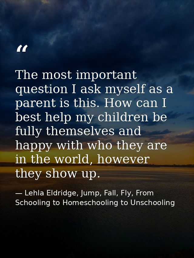 The most important question I ask myself as a parent is this. How can I best help my children be fully themselves and ha — Lehla Eldridge, Jump, Fall, Fly, From Schooling to Homeschooling to Unschooling