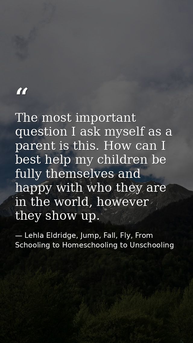 The most important question I ask myself as a parent is this. How can I best help my children be fully themselves and ha — Lehla Eldridge, Jump, Fall, Fly, From Schooling to Homeschooling to Unschooling