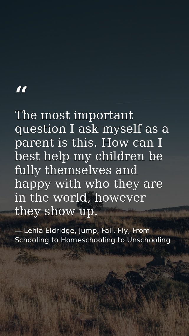 The most important question I ask myself as a parent is this. How can I best help my children be fully themselves and ha — Lehla Eldridge, Jump, Fall, Fly, From Schooling to Homeschooling to Unschooling
