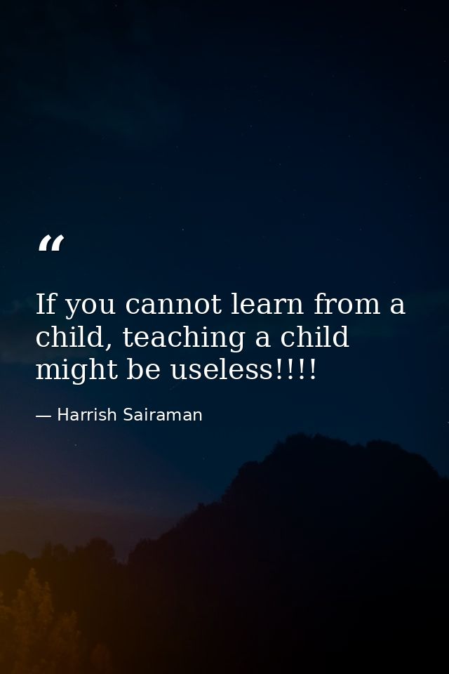 If you cannot learn from a child, teaching a child might be useless!!!! — Harrish Sairaman