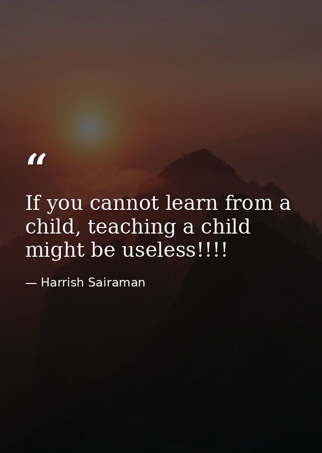 If you cannot learn from a child, teaching a child might be useless!!!! — Harrish Sairaman