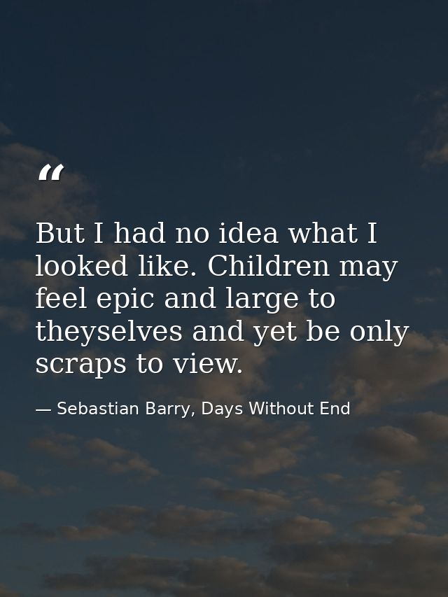 But I had no idea what I looked like. Children may feel epic and large to theyselves and yet be only scraps to view. — Sebastian Barry, Days Without End