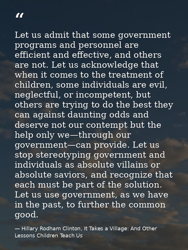 Let us admit that some government programs and personnel are efficient and effective, and others are not. Let us acknowl — Hillary Rodham Clinton, It Takes a Village: And Other Lessons Children Teach Us