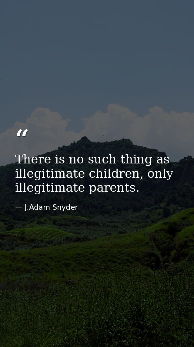 There is no such thing as illegitimate children, only illegitimate parents. — J.Adam Snyder