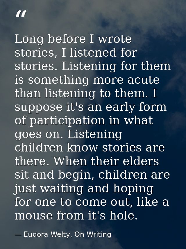 Long before I wrote stories, I listened for stories. Listening for them is something more acute than listening to them.  — Eudora Welty, On Writing