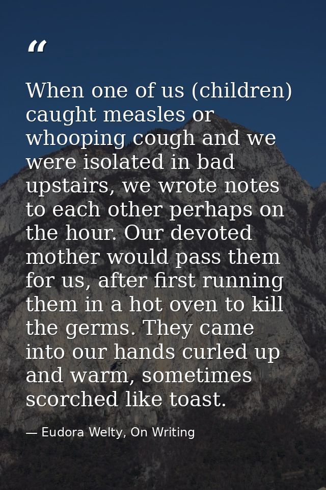 When one of us (children) caught measles or whooping cough and we were isolated in bad upstairs, we wrote notes to each  — Eudora Welty, On Writing