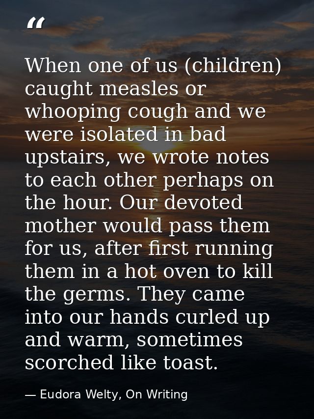 When one of us (children) caught measles or whooping cough and we were isolated in bad upstairs, we wrote notes to each  — Eudora Welty, On Writing