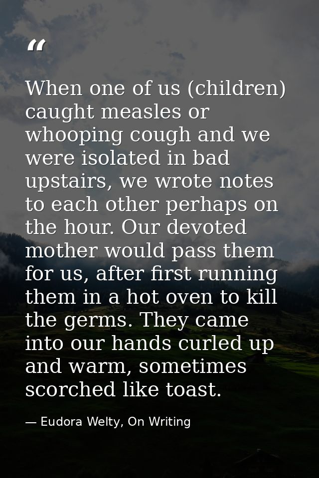 When one of us (children) caught measles or whooping cough and we were isolated in bad upstairs, we wrote notes to each  — Eudora Welty, On Writing