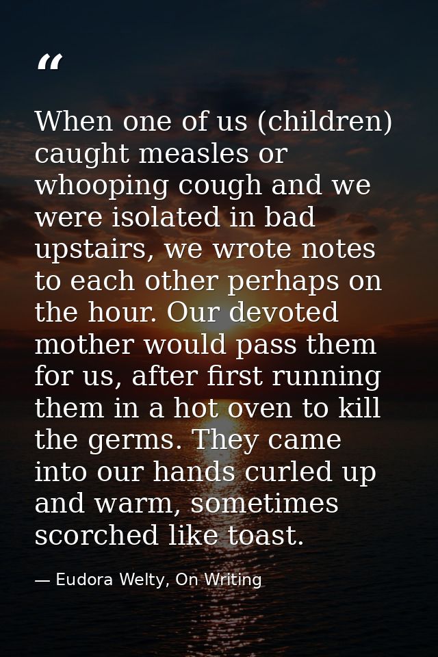 When one of us (children) caught measles or whooping cough and we were isolated in bad upstairs, we wrote notes to each  — Eudora Welty, On Writing