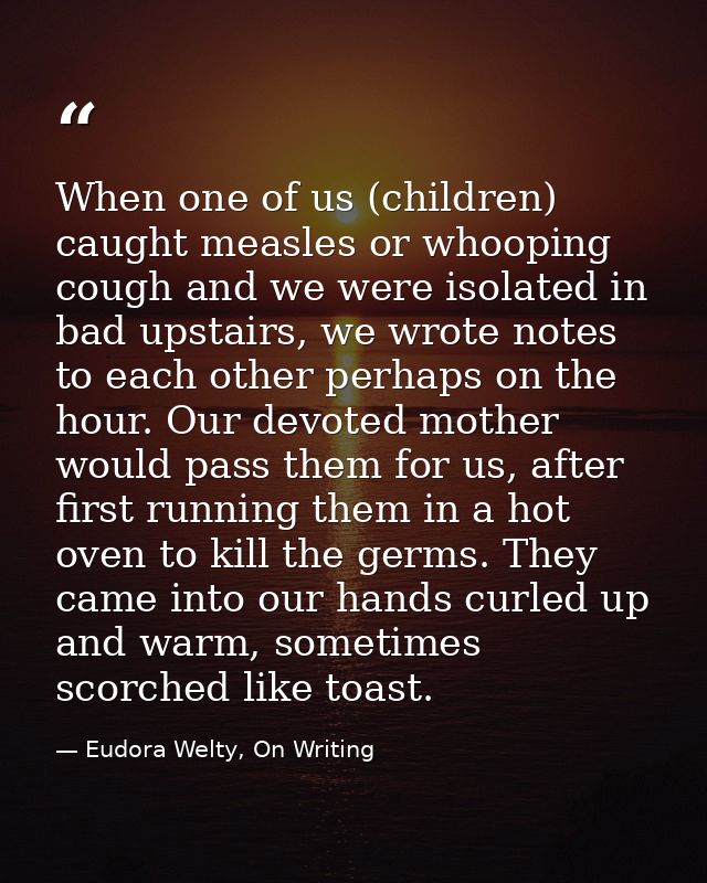 When one of us (children) caught measles or whooping cough and we were isolated in bad upstairs, we wrote notes to each  — Eudora Welty, On Writing