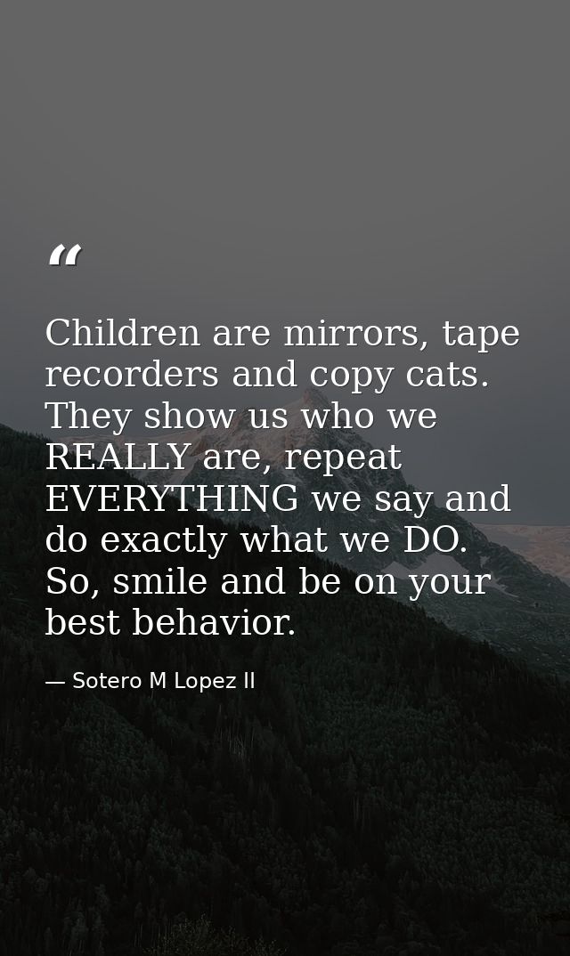 Children are mirrors, tape recorders and copy cats. They show us who we REALLY are, repeat EVERYTHING we say and do exac — Sotero M Lopez II
