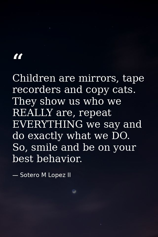 Children are mirrors, tape recorders and copy cats. They show us who we REALLY are, repeat EVERYTHING we say and do exac — Sotero M Lopez II