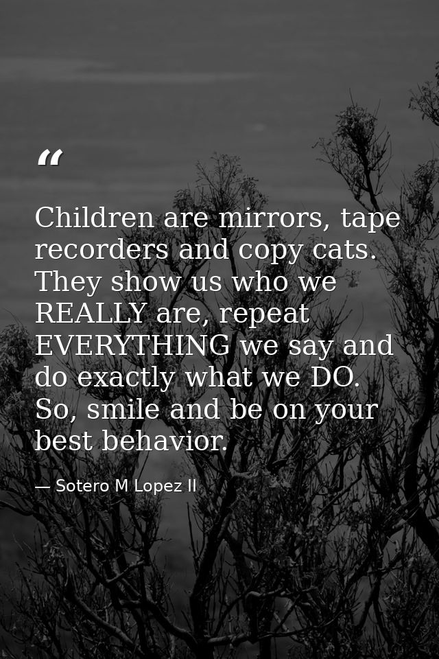 Children are mirrors, tape recorders and copy cats. They show us who we REALLY are, repeat EVERYTHING we say and do exac — Sotero M Lopez II