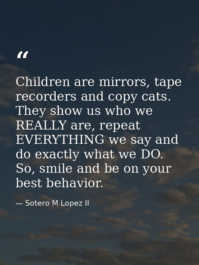 Children are mirrors, tape recorders and copy cats. They show us who we REALLY are, repeat EVERYTHING we say and do exac — Sotero M Lopez II