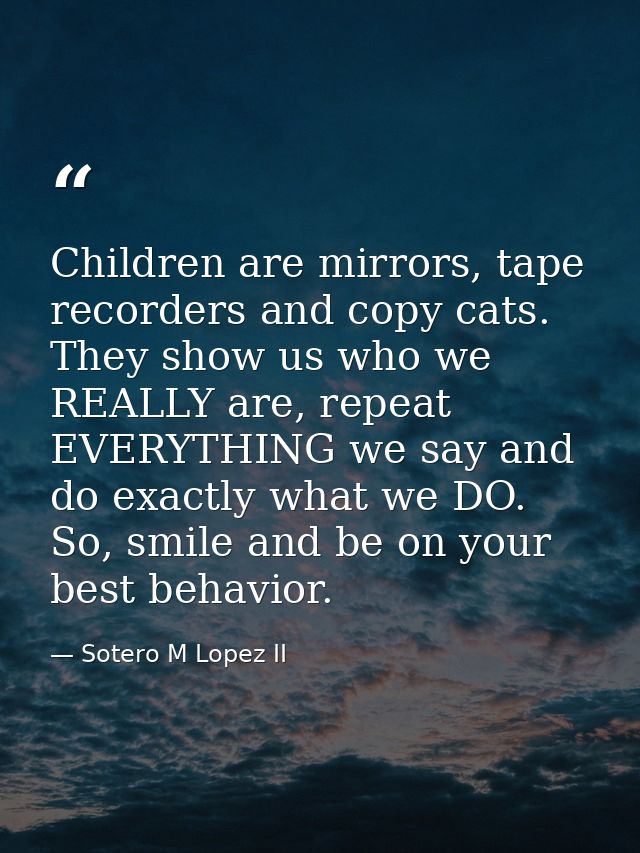 Children are mirrors, tape recorders and copy cats. They show us who we REALLY are, repeat EVERYTHING we say and do exac — Sotero M Lopez II
