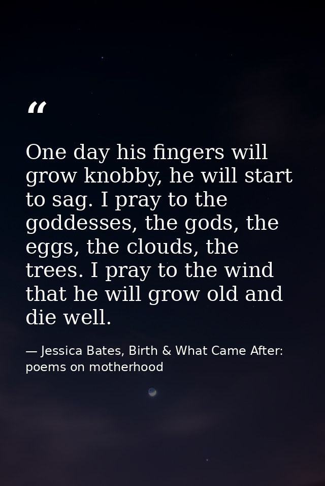 One day his fingers will grow knobby, he will start to sag. I pray to the goddesses, the gods, the eggs, the clouds, the — Jessica Bates, Birth & What Came After: poems on motherhood
