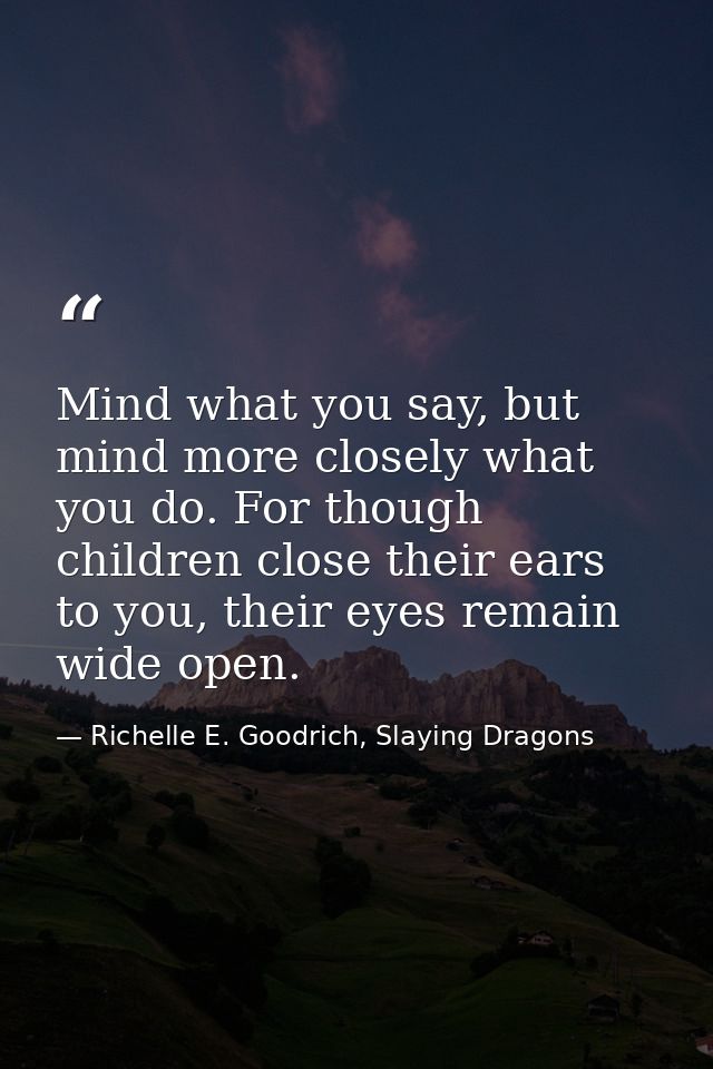 Mind what you say, but mind more closely what you do. For though children close their ears to you, their eyes remain wid — Richelle E. Goodrich, Slaying Dragons