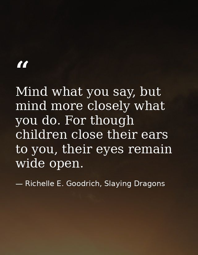 Mind what you say, but mind more closely what you do. For though children close their ears to you, their eyes remain wid — Richelle E. Goodrich, Slaying Dragons