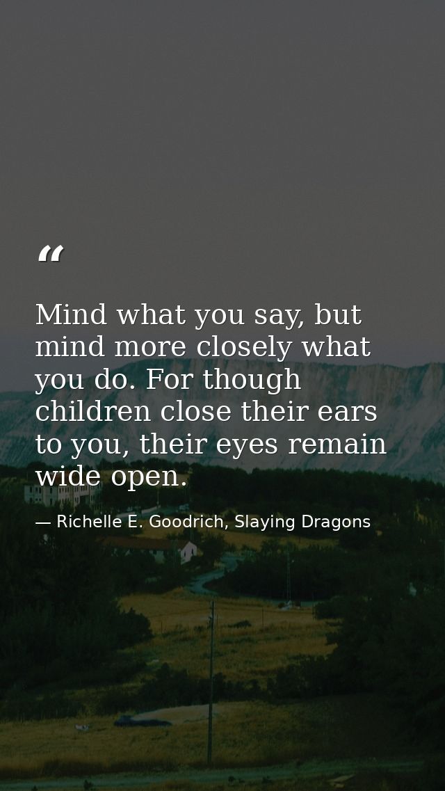 Mind what you say, but mind more closely what you do. For though children close their ears to you, their eyes remain wid — Richelle E. Goodrich, Slaying Dragons