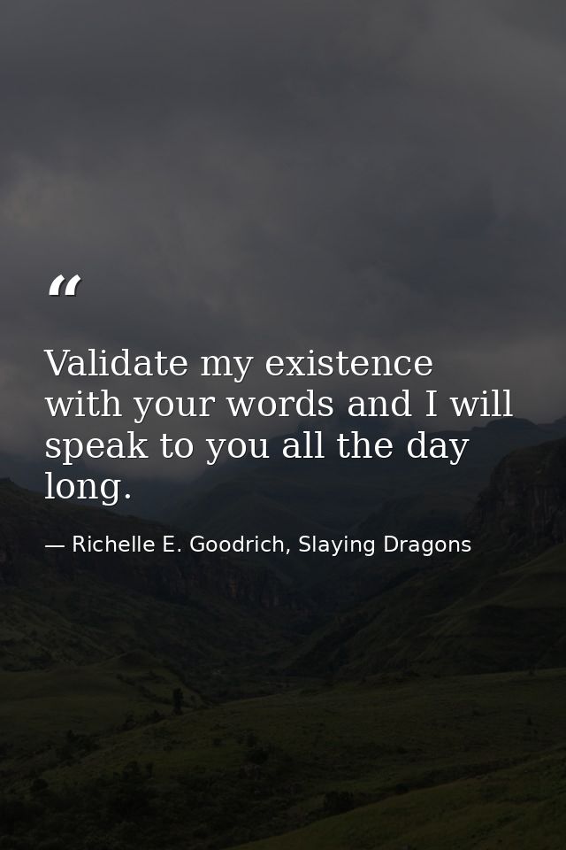 Validate my existence with your words and I will speak to you all the day long. — Richelle E. Goodrich, Slaying Dragons
