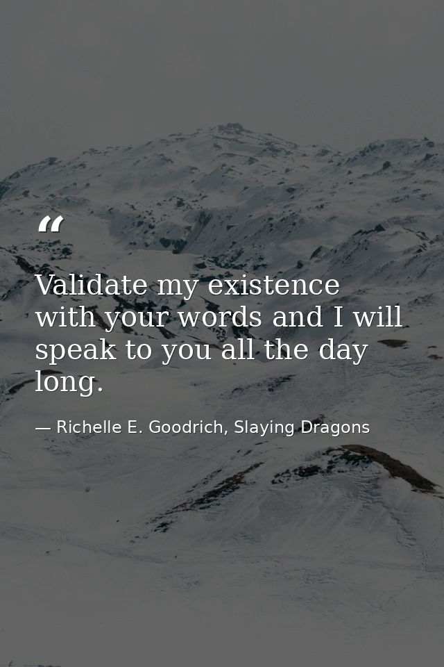 Validate my existence with your words and I will speak to you all the day long. — Richelle E. Goodrich, Slaying Dragons
