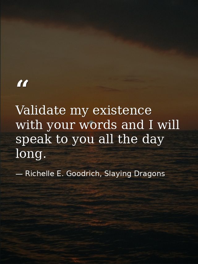 Validate my existence with your words and I will speak to you all the day long. — Richelle E. Goodrich, Slaying Dragons